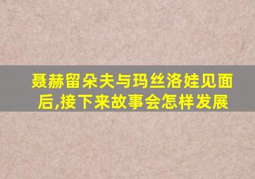 聂赫留朵夫与玛丝洛娃见面后,接下来故事会怎样发展