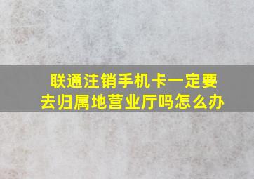 联通注销手机卡一定要去归属地营业厅吗怎么办