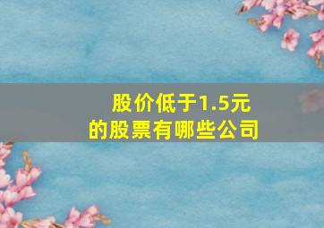 股价低于1.5元的股票有哪些公司