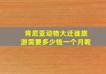 肯尼亚动物大迁徙旅游需要多少钱一个月呢