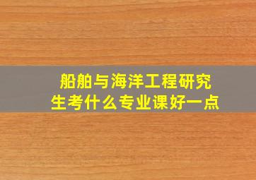 船舶与海洋工程研究生考什么专业课好一点