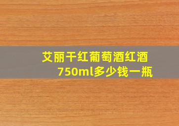 艾丽干红葡萄酒红酒750ml多少钱一瓶