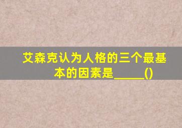 艾森克认为人格的三个最基本的因素是_____()