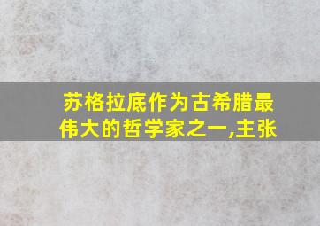 苏格拉底作为古希腊最伟大的哲学家之一,主张