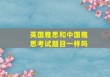 英国雅思和中国雅思考试题目一样吗