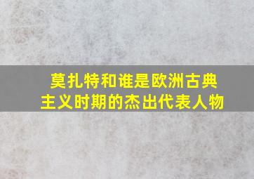 莫扎特和谁是欧洲古典主义时期的杰出代表人物