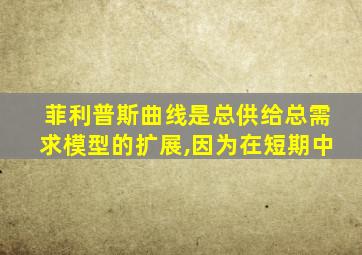 菲利普斯曲线是总供给总需求模型的扩展,因为在短期中