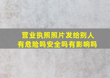 营业执照照片发给别人有危险吗安全吗有影响吗