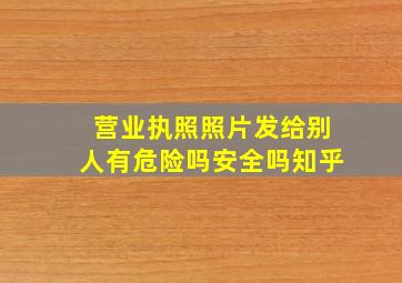 营业执照照片发给别人有危险吗安全吗知乎