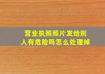 营业执照照片发给别人有危险吗怎么处理掉