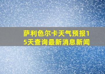 萨利色尔卡天气预报15天查询最新消息新闻