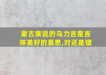 蒙古族说的乌力吉是吉祥美好的意思,对还是错