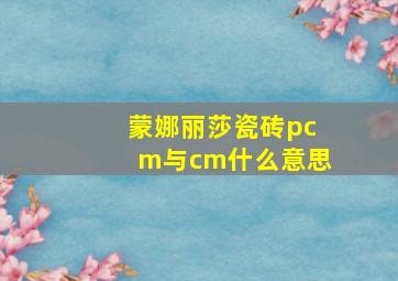 蒙娜丽莎瓷砖pcm与cm什么意思