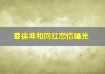 蔡徐坤和网红恋情曝光