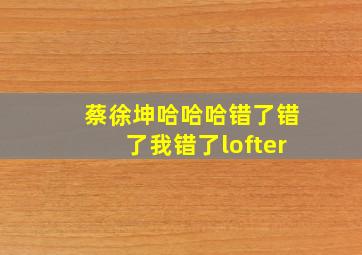 蔡徐坤哈哈哈错了错了我错了lofter