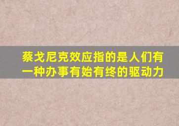 蔡戈尼克效应指的是人们有一种办事有始有终的驱动力