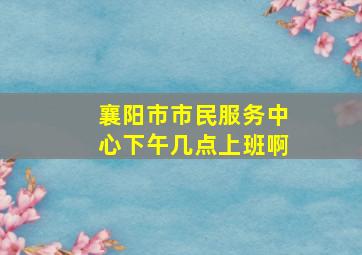 襄阳市市民服务中心下午几点上班啊