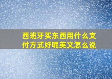 西班牙买东西用什么支付方式好呢英文怎么说