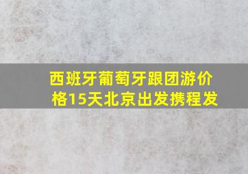 西班牙葡萄牙跟团游价格15天北京出发携程发