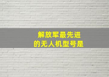 解放军最先进的无人机型号是