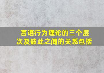 言语行为理论的三个层次及彼此之间的关系包括