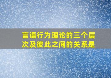 言语行为理论的三个层次及彼此之间的关系是