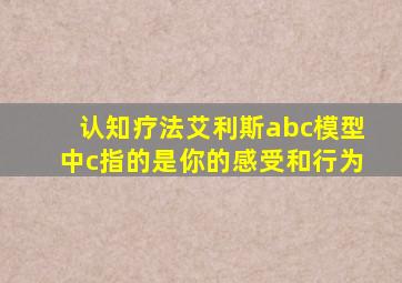 认知疗法艾利斯abc模型中c指的是你的感受和行为