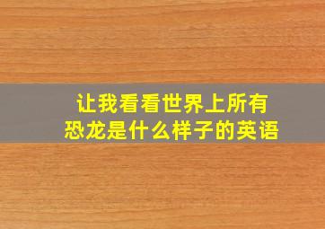 让我看看世界上所有恐龙是什么样子的英语