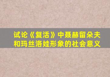 试论《复活》中聂赫留朵夫和玛丝洛娃形象的社会意义