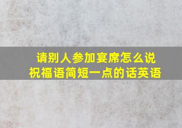 请别人参加宴席怎么说祝福语简短一点的话英语