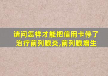 请问怎样才能把信用卡停了治疗前列腺炎,前列腺增生