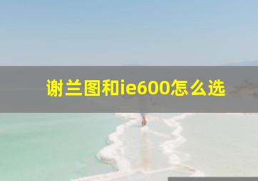 谢兰图和ie600怎么选