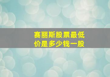 赛丽斯股票最低价是多少钱一股