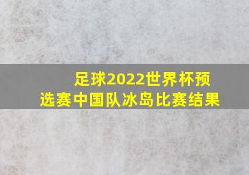 足球2022世界杯预选赛中国队冰岛比赛结果