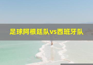 足球阿根廷队vs西班牙队