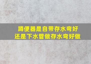 蹲便器是自带存水弯好还是下水管做存水弯好做