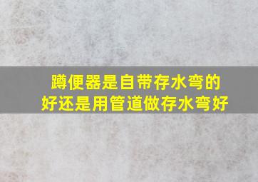 蹲便器是自带存水弯的好还是用管道做存水弯好