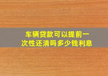 车辆贷款可以提前一次性还清吗多少钱利息