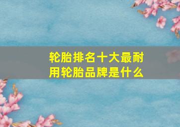 轮胎排名十大最耐用轮胎品牌是什么