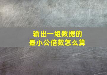 输出一组数据的最小公倍数怎么算