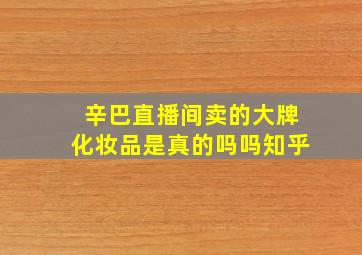 辛巴直播间卖的大牌化妆品是真的吗吗知乎