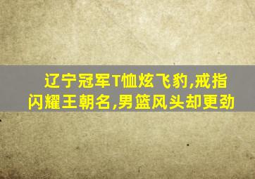 辽宁冠军T恤炫飞豹,戒指闪耀王朝名,男篮风头却更劲