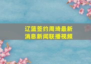 辽篮签约周琦最新消息新闻联播视频