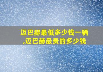 迈巴赫最低多少钱一辆,迈巴赫最贵的多少钱