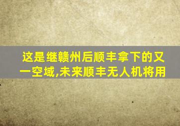 这是继赣州后顺丰拿下的又一空域,未来顺丰无人机将用