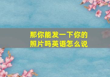 那你能发一下你的照片吗英语怎么说