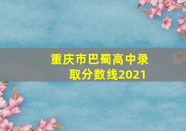 重庆市巴蜀高中录取分数线2021