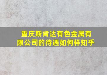 重庆斯肯达有色金属有限公司的待遇如何样知乎