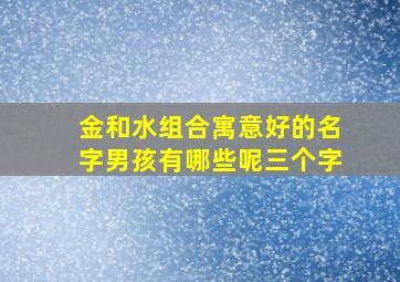 金和水组合寓意好的名字男孩有哪些呢三个字