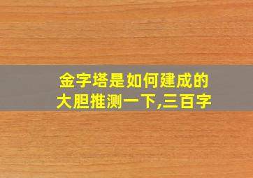 金字塔是如何建成的大胆推测一下,三百字